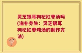 灵芝银耳枸杞红枣汤吗(滋补养生：灵芝银耳枸杞红枣炖汤的制作方法)