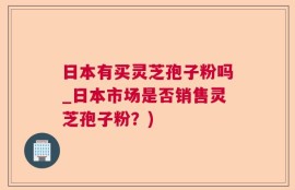 日本有买灵芝孢子粉吗_日本市场是否销售灵芝孢子粉？)