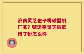 济南灵芝孢子粉破壁机厂家？赋汤亭灵芝破壁孢子粉怎么样