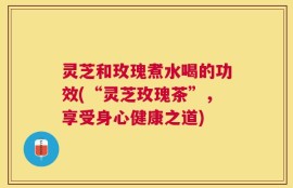 灵芝和玫瑰煮水喝的功效(“灵芝玫瑰茶”，享受身心健康之道)
