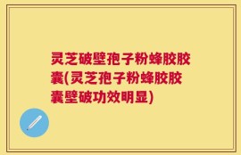 灵芝破壁孢子粉蜂胶胶囊(灵芝孢子粉蜂胶胶囊壁破功效明显)