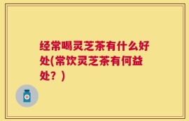 经常喝灵芝茶有什么好处(常饮灵芝茶有何益处？)