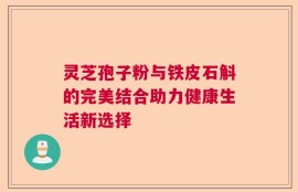 灵芝孢子粉与铁皮石斛的完美结合助力健康生活新选择
