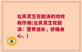 北芪灵芝花胶汤的功效和作用(北芪灵芝花胶汤：营养滋补，舒缓身心。)
