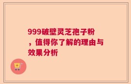 999破壁灵芝孢子粉，值得你了解的理由与效果分析