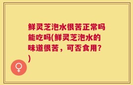 鲜灵芝泡水很苦正常吗能吃吗(鲜灵芝泡水的味道很苦，可否食用？)