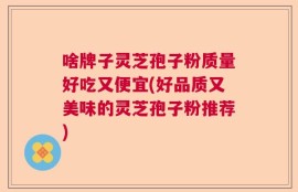 啥牌子灵芝孢子粉质量好吃又便宜(好品质又美味的灵芝孢子粉推荐)