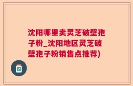 沈阳哪里卖灵芝破壁孢子粉_沈阳地区灵芝破壁孢子粉销售点推荐)