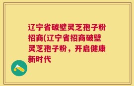 辽宁省破壁灵芝孢子粉招商(辽宁省招商破壁灵芝孢子粉，开启健康新时代