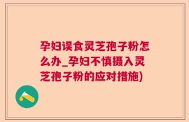 孕妇误食灵芝孢子粉怎么办_孕妇不慎摄入灵芝孢子粉的应对措施)