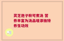 灵芝孢子粉可煮汤 营养丰富为汤品增添独特养生功效