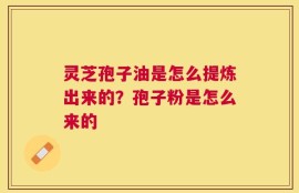 灵芝孢子油是怎么提炼出来的？孢子粉是怎么来的