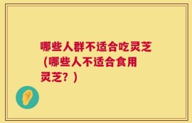 哪些人群不适合吃灵芝 (哪些人不适合食用灵芝？)