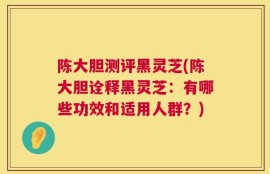 陈大胆测评黑灵芝(陈大胆诠释黑灵芝：有哪些功效和适用人群？)