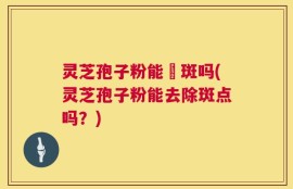 灵芝孢子粉能袪斑吗(灵芝孢子粉能去除斑点吗？)