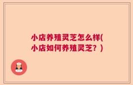 小店养殖灵芝怎么样(小店如何养殖灵芝？)