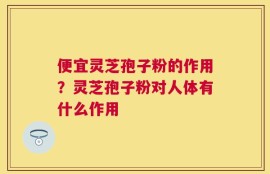便宜灵芝孢子粉的作用？灵芝孢子粉对人体有什么作用