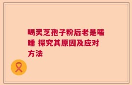 喝灵芝孢子粉后老是瞌睡 探究其原因及应对方法