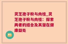 灵芝孢子粉与肉桂_灵芝孢子粉与肉桂：探索两者的结合及其潜在健康益处