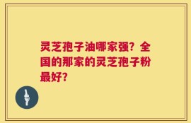 灵芝孢子油哪家强？全国的那家的灵芝孢子粉最好？