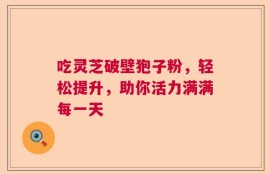 吃灵芝破壁狍子粉，轻松提升，助你活力满满每一天