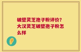 破壁灵芝孢子粉评价？大汉灵芝破壁孢子粉怎么样