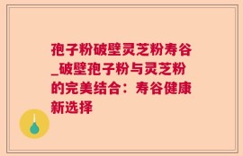 孢子粉破壁灵芝粉寿谷_破壁孢子粉与灵芝粉的完美结合：寿谷健康新选择