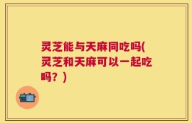 灵芝能与天麻同吃吗(灵芝和天麻可以一起吃吗？)