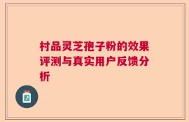 村品灵芝孢子粉的效果评测与真实用户反馈分析