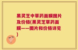 黑灵芝中草药面膜图片及价格(黑灵芝草药面膜——图片和价格详见)