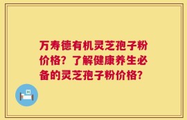 万寿德有机灵芝孢子粉价格？了解健康养生必备的灵芝孢子粉价格？