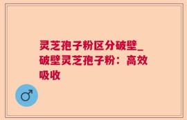 灵芝孢子粉区分破壁_破壁灵芝孢子粉：高效吸收