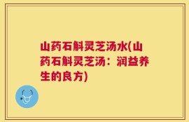 山药石斛灵芝汤水(山药石斛灵芝汤：润益养生的良方)