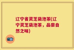 辽宁省灵芝袋泡茶(辽宁灵芝袋泡茶，品尝自然之味)