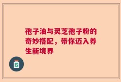 孢子油与灵芝孢子粉的奇妙搭配，带你迈入养生新境界