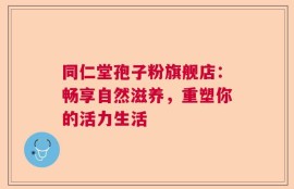 同仁堂孢子粉旗舰店：畅享自然滋养，重塑你的活力生活