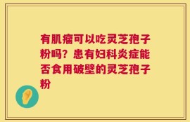 有肌瘤可以吃灵芝孢子粉吗？患有妇科炎症能否食用破壁的灵芝孢子粉