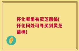 怀化哪里有灵芝菌棒(怀化何处可寻买到灵芝菌棒)