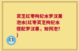 灵芝红枣枸杞水罗汉果泡水(红枣灵芝枸杞水搭配罗汉果，如何泡？)