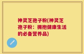 神灵芝孢子粉(神灵芝孢子粉：拥抱健康生活的必备营养品)