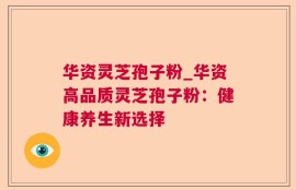 华资灵芝孢子粉_华资高品质灵芝孢子粉：健康养生新选择
