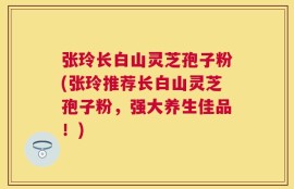 张玲长白山灵芝孢子粉(张玲推荐长白山灵芝孢子粉，强大养生佳品！)