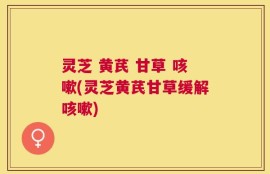 灵芝 黄芪 甘草 咳嗽(灵芝黄芪甘草缓解咳嗽)