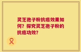 灵芝孢子粉抗癌效果如何？探究灵芝孢子粉的抗癌功效？