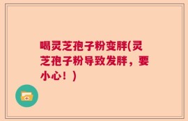 喝灵芝孢子粉变胖(灵芝孢子粉导致发胖，要小心！)