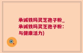 承诚铁玛灵芝孢子粉_承诚铁玛灵芝孢子粉：与健康活力)
