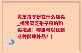 灵芝孢子粉在什么店卖_探索灵芝孢子粉的购买地点：哪里可以找到这种健康补品？)