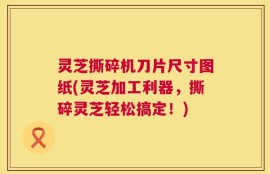 灵芝撕碎机刀片尺寸图纸(灵芝加工利器，撕碎灵芝轻松搞定！)