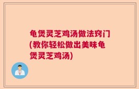 龟煲灵芝鸡汤做法窍门(教你轻松做出美味龟煲灵芝鸡汤)