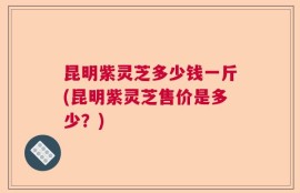 昆明紫灵芝多少钱一斤(昆明紫灵芝售价是多少？)